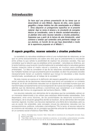 DGCyE / Subsecretaría de EducaciónDGCyE / Subsecretaría de EducaciónDGCyE / Subsecretaría de EducaciónDGCyE / Subsecretaría de EducaciónDGCyE / Subsecretaría de Educación9 09 09 09 09 0
IntroducciónIntroducciónIntroducciónIntroducciónIntroducción
Se hace aquí una primera presentación de los temas que seSe hace aquí una primera presentación de los temas que seSe hace aquí una primera presentación de los temas que seSe hace aquí una primera presentación de los temas que seSe hace aquí una primera presentación de los temas que se
desarrollarán en este Módulo. Algunos de ellos, como espaciodesarrollarán en este Módulo. Algunos de ellos, como espaciodesarrollarán en este Módulo. Algunos de ellos, como espaciodesarrollarán en este Módulo. Algunos de ellos, como espaciodesarrollarán en este Módulo. Algunos de ellos, como espacio
geográfico y tiempo histórico han sido caracterizados en el Módulogeográfico y tiempo histórico han sido caracterizados en el Módulogeográfico y tiempo histórico han sido caracterizados en el Módulogeográfico y tiempo histórico han sido caracterizados en el Módulogeográfico y tiempo histórico han sido caracterizados en el Módulo
1. Otros adquieren un protagonismo específico en el presente1. Otros adquieren un protagonismo específico en el presente1. Otros adquieren un protagonismo específico en el presente1. Otros adquieren un protagonismo específico en el presente1. Otros adquieren un protagonismo específico en el presente
material. Aquí se revisa el alcance y la vinculación de conceptosmaterial. Aquí se revisa el alcance y la vinculación de conceptosmaterial. Aquí se revisa el alcance y la vinculación de conceptosmaterial. Aquí se revisa el alcance y la vinculación de conceptosmaterial. Aquí se revisa el alcance y la vinculación de conceptos
básicos ya considerados, como la relación sociedad-naturaleza ybásicos ya considerados, como la relación sociedad-naturaleza ybásicos ya considerados, como la relación sociedad-naturaleza ybásicos ya considerados, como la relación sociedad-naturaleza ybásicos ya considerados, como la relación sociedad-naturaleza y
se plantean otros como recursos naturales y circuitos productivos.se plantean otros como recursos naturales y circuitos productivos.se plantean otros como recursos naturales y circuitos productivos.se plantean otros como recursos naturales y circuitos productivos.se plantean otros como recursos naturales y circuitos productivos.
Esperamos que a partir de la lectura de esta Introducción, ustedEsperamos que a partir de la lectura de esta Introducción, ustedEsperamos que a partir de la lectura de esta Introducción, ustedEsperamos que a partir de la lectura de esta Introducción, ustedEsperamos que a partir de la lectura de esta Introducción, usted
comience a analizar qué contenidos sería pertinente trabajar concomience a analizar qué contenidos sería pertinente trabajar concomience a analizar qué contenidos sería pertinente trabajar concomience a analizar qué contenidos sería pertinente trabajar concomience a analizar qué contenidos sería pertinente trabajar con
sus alumnos, en función de los que haya desarrollado a travéssus alumnos, en función de los que haya desarrollado a travéssus alumnos, en función de los que haya desarrollado a travéssus alumnos, en función de los que haya desarrollado a travéssus alumnos, en función de los que haya desarrollado a través
de la experiencia propuesta en el Módulo 1.de la experiencia propuesta en el Módulo 1.de la experiencia propuesta en el Módulo 1.de la experiencia propuesta en el Módulo 1.de la experiencia propuesta en el Módulo 1.
El espacio geográfico, recursos naturales y circuitos productivosEl espacio geográfico, recursos naturales y circuitos productivosEl espacio geográfico, recursos naturales y circuitos productivosEl espacio geográfico, recursos naturales y circuitos productivosEl espacio geográfico, recursos naturales y circuitos productivos
La sociedad y la naturaleza establecen entre sí una multiplicidad de relaciones, en las
que no prima exclusivamente una sobre otra sino que es precisamente la vinculación
entre ambas la que señala la posibilidad de explicar los procesos sociales. Hay que
considerar que la relación que se establece entre sociedad – naturaleza es dinámica, por
lo tanto histórica y que la acción transformadora de la sociedad sobre la naturaleza genera
fuertes impactos sobre el medio natural y ocasiona, en muchos casos problemas
ambientales. “La idea es considerar el eje de las relaciones sociedad-naturaleza desde
las múltiples facetas con que se presenta para la sociedad, es decir los procesos sociales
necesariamente tienen un sustento material que incluye la naturaleza y ésta resulta
transformada, socializada por el trabajo de la sociedad “.1
De esta manera se avanza en la definición del espacio geográfico como construcción
social, producto de las decisiones intencionales que toma una sociedad en un contexto
temporal, en él las condiciones naturales son el soporte de la actividad humana que son
transformadas constantemente con la incorporación de nuevas tecnologías, considerando
además que las decisiones políticas y económicas que caracterizan a un modelo de
desarrollo dan forma a la organización del territorio (Damin, 1999).
Los recursos naturales son elementos de la naturaleza que las sociedades valoran en
un momento determinado y los utilizan para satisfacer determinadas necesidades. Esto
dependerá, ente otros factores, de las posibilidades de desarrollo económico y
tecnológico, de la situación geográfica donde se localicen, de las demandas del mercado
nacional, regional, mundial. Los recursos representan una oferta de la naturaleza, pero su
uso es social. Así entendido, este concepto vincula los elementos naturales con los
socioeconómicos, políticos, culturales y tecnológicos.2
Por lo tanto, el recurso natural no
es sinónimo de naturaleza, es un concepto que permite articular los elementos naturales
en un contexto social e histórico (Tyler Miller, 1994).
1
Blanco, Fernández Caso, Gurevich, Tobío: Notas sobre la enseñanza de una Geografía renovada. Aique,
Buenos Aires,1995.
2
Tyler Miller clasifica los recursos materiales en perennes, no renovables y potencialmente renovables.
Esta clasificación relaciona el uso de los recursos con el proceso de degradación ambiental.
 