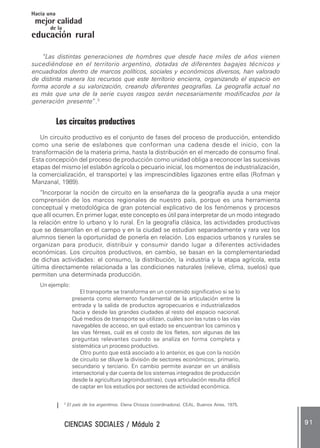 CIENCIAS SOCIALES / Módulo 2CIENCIAS SOCIALES / Módulo 2CIENCIAS SOCIALES / Módulo 2CIENCIAS SOCIALES / Módulo 2CIENCIAS SOCIALES / Módulo 2 9 19 19 19 19 1
mejor calidad
Hacia una
educación rural
de la
“Las distintas generaciones de hombres que desde hace miles de años vienen
sucediéndose en el territorio argentino, dotadas de diferentes bagajes técnicos y
encuadrados dentro de marcos políticos, sociales y económicos diversos, han valorado
de distinta manera los recursos que este territorio encierra, organizando el espacio en
forma acorde a su valorización, creando diferentes geografías. La geografía actual no
es más que una de la serie cuyos rasgos serán necesariamente modificados por la
generación presente”.3
Los circuitos productivos
Un circuito productivo es el conjunto de fases del proceso de producción, entendido
como una serie de eslabones que conforman una cadena desde el inicio, con la
transformación de la materia prima, hasta la distribución en el mercado de consumo final.
Esta concepción del proceso de producción como unidad obliga a reconocer las sucesivas
etapas del mismo (el eslabón agrícola o pecuario inicial, los momentos de industrialización,
la comercialización, el transporte) y las imprescindibles ligazones entre ellas (Rofman y
Manzanal, 1989).
“Incorporar la noción de circuito en la enseñanza de la geografía ayuda a una mejor
comprensión de los marcos regionales de nuestro país, porque es una herramienta
conceptual y metodológica de gran potencial explicativo de los fenómenos y procesos
que allí ocurren. En primer lugar, este concepto es útil para interpretar de un modo integrado
la relación entre lo urbano y lo rural. En la geografía clásica, las actividades productivas
que se desarrollan en el campo y en la ciudad se estudian separadamente y rara vez los
alumnos tienen la oportunidad de ponerla en relación. Los espacios urbanos y rurales se
organizan para producir, distribuir y consumir dando lugar a diferentes actividades
económicas. Los circuitos productivos, en cambio, se basan en la complementariedad
de dichas actividades: el consumo, la distribución, la industria y la etapa agrícola, esta
última directamente relacionada a las condiciones naturales (relieve, clima, suelos) que
permiten una determinada producción.
Un ejemplo:
El transporte se transforma en un contenido significativo si se lo
presenta como elemento fundamental de la articulación entre la
entrada y la salida de productos agropecuarios e industrializados
hacia y desde las grandes ciudades al resto del espacio nacional.
Qué medios de transporte se utilizan, cuáles son las rutas o las vías
navegables de acceso, en qué estado se encuentran los caminos y
las vías férreas, cuál es el costo de los fletes, son algunas de las
preguntas relevantes cuando se analiza en forma completa y
sistemática un proceso productivo.
Otro punto que está asociado a lo anterior, es que con la noción
de circuito se diluye la división de sectores económicos; primario,
secundario y terciario. En cambio permite avanzar en un análisis
intersectorial y dar cuenta de los sistemas integrados de producción
desde la agricultura (agroindustrias), cuya articulación resulta difícil
de captar en los estudios por sectores de actividad económica.
3
El país de los argentinos. Elena Chiozza (coordinadora). CEAL, Buenos Aires, 1975.
 