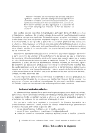 DGCyE / Subsecretaría de EducaciónDGCyE / Subsecretaría de EducaciónDGCyE / Subsecretaría de EducaciónDGCyE / Subsecretaría de EducaciónDGCyE / Subsecretaría de Educación9 29 29 29 29 2
Analizar y relacionar las distintas fases del proceso productivo
significa no sólo tratar los modos de organización de la producción
sino también identificar y caracterizar a los actores sociales y a los
agentes económicos que en dicho proceso intervienen. Quiénes son,
dónde residen (dentro o fuera de la región) y cuál es su capacidad de
negociación, son preguntas obligadas a la hora de “recorrer” un
circuito”.4
Los sujetos, actores o agentes de la producción participan de la actividad económica
en los distintos eslabones del circuito y a través de su accionar manifiestan sus intereses,
demandas y también sus conflictos. Se puede tratar de pequeños, medianos o grandes
productores e inclusive de grandes empresas integradas. El Estado es también un actor
muy importante, ya que puede, a partir de su accionar, promover las actividades
productivas: dictar leyes que fomenten la actividad, desarrollar políticas activas de créditos
y beneficios para los productores, estimular la acción de organismos de asesoramiento
especializado, establecer normas de producción, comercialización que aseguren la calidad
de los productos, etc.
El desarrollo de determinadas actividades productivas organiza los espacios definiendo
el perfil productivo de un área y ordenan la fisonomía del paisaje. De aquí la importancia
de considerar cómo la sociedad ha ido transformando ese espacio a partir de la puesta
en valor de diferentes recursos naturales a través del tiempo. En el caso del espacio
pampeano, la puesta en valor de determinados recursos naturales, se manifestó a partir
del desarrollo de actividades productivas desde la época colonial hasta nuestros días.
Se puede reconocer cómo las actividades productivas al concentrarse en determinados
lugares les imponen una fisonomía particular; y cómo a partir de las localizaciones se
producen relaciones entre personas y espacios a diferentes escalas: campos de pastoreo,
tambos, chacras, estancias, etc.
Resulta importante considerar que el trabajo incorporado al proceso productivo, las
innovaciones tecnológicas, las inversiones de capital, los intereses de los actores y los
agentes económicos nacionales e internacionales, las intervenciones de las regulaciones
del Estado, producen transformaciones en los espacios rurales y urbanos.
Las fases de los circuitos productivos
La identificación de distintas fases en un mismo proceso productivo rescata su unidad,
poniendo de relieve el enlace entre las actividades primarias, secundarias y terciarias y
los espacios donde se realizan: rurales y urbanos. Un circuito productivo supone la
articulación de cada uno de los eslabones o fases del circuito.
Los procesos productivos requieren la combinación de diversos elementos para
producir bienes y servicios: capital, medios de trabajo, fuerza de trabajo, personas que
produzcan riquezas. Entre ellos es posible citar:
• tierras, cosechadoras, fertilizantes en el eslabón agrícola;
• usinas lácteas, frigoríficos o ingenios en el eslabón industrial;
• comercios mayorista y minorista, máquinas registradoras en el eslabón comercial.
4
Ministerio de Cultura y Educación, Nueva Escuela, “Circuitos regionales de producción”,1994.
 