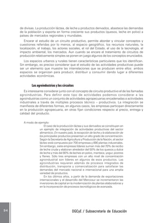 DGCyE / Subsecretaría de EducaciónDGCyE / Subsecretaría de EducaciónDGCyE / Subsecretaría de EducaciónDGCyE / Subsecretaría de EducaciónDGCyE / Subsecretaría de Educación9 49 49 49 49 4
de divisas. La producción láctea, de leche y productos derivados, abastece las demandas
de la población y exporta en forma creciente sus productos (quesos, leche en polvo) a
países de mercados regionales y mundiales.
Encarar el estudio de un circuito productivo, permite abordar y vincular conceptos y
cuestiones referidas por lo menos, al espacio geográfico, los recursos naturales, la
localización, el trabajo, los actores sociales, el rol del Estado, el uso de la tecnología, el
impacto ambiental, los mercados. Aun cuando se encare el tratamiento de circuitos de
producción relativamente simples se ponen en juego algunos de los conceptos enunciados.
Los espacios urbanos y rurales tienen características particulares que los identifican.
Sin embargo, es preciso considerar que el estudio de las actividades productivas puede
ser un elemento que muestre las interrelaciones que se producen entre ellos: ambos
espacios se organizan para producir, distribuir y consumir dando lugar a diferentes
actividades económicas.
Las agroindustrias y los circuitos
Es interesante considerar junto con el concepto de circuito productivo el de las llamadas
agroindustrias. Para definir este tipo de actividades podemos considerar a las
agroindustrias como un conjunto de actividades agropecuarias encadenadas a actividades
industriales a través de múltiples procesos técnico – productivos. La integración se
manifiesta de diferentes formas, en algunos casos, las empresas participan directamente
en la producción agropecuaria, en otras fijan condiciones respecto al precio, entrega y
calidad del producto.
A modo de ejemplo:
El caso de la producción láctea y sus derivados se constituyen en
un ejemplo de integración de actividades productivas del sector
alimenticio. En nuestro país, la recepción de leche y la elaboración de
los principales productos presentan un alto grado de concentración.
Según la Secretaría de Agricultura y Producción de la Nación, el sector
lácteo está compuesto por 700 empresas y 890 plantas industriales.
Sin embargo, siete empresas líderes suman más del 70% de recibo
de leche cruda y elaboran alrededor del 50% de los quesos y dulce
de leche y más del 80% de leches en polvo, manteca, yogur, postres
y flanes. Sólo tres empresas con un alto nivel de concentración
agroindustrial son líderes en algunos de esos productos. Las
agroindustrias requieren además de procesos integrados de
distribución, transporte y comercialización para satisfacer las
demandas del mercado nacional e internacional para una amplia
variedad de productos.
En los últimos años, a partir de la demanda de exportaciones
internacionales y el desarrollo del Mercosur se incrementaron las
inversiones de capital en la modernización de plantas elaboradoras y
en la incorporación de procesos tecnológicos de avanzada.
 