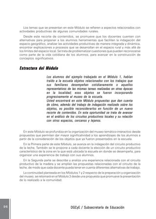 DGCyE / Subsecretaría de EducaciónDGCyE / Subsecretaría de EducaciónDGCyE / Subsecretaría de EducaciónDGCyE / Subsecretaría de EducaciónDGCyE / Subsecretaría de Educación9 69 69 69 69 6
Los temas que se presentan en este Módulo se refieren a aspectos relacionados con
actividades productivas de algunas comunidades rurales.
Desde este recorte de contenidos, se promueve que los docentes cuenten con
alternativas para proponer a los alumnos herramientas que faciliten la indagación del
espacio geográfico, analizar las actividades productivas de manera integrada y dinámica,
encontrar explicaciones a procesos que se desarrollan en el espacio rural y más allá de
los límites del espacio local. Se trata de problematizar cuestiones que pueden reconocerse
como parte de la vida cotidiana de los alumnos, para avanzar en la construcción de
conceptos significativos.
Estructura del MóduloEstructura del MóduloEstructura del MóduloEstructura del MóduloEstructura del Módulo
Los alumnos del ejemplo trabajado en el Módulo 1, habíanLos alumnos del ejemplo trabajado en el Módulo 1, habíanLos alumnos del ejemplo trabajado en el Módulo 1, habíanLos alumnos del ejemplo trabajado en el Módulo 1, habíanLos alumnos del ejemplo trabajado en el Módulo 1, habían
traído a la escuela objetos relacionados con los trabajos quetraído a la escuela objetos relacionados con los trabajos quetraído a la escuela objetos relacionados con los trabajos quetraído a la escuela objetos relacionados con los trabajos quetraído a la escuela objetos relacionados con los trabajos que
sus familiares desempeñan cotidianamente o aquellossus familiares desempeñan cotidianamente o aquellossus familiares desempeñan cotidianamente o aquellossus familiares desempeñan cotidianamente o aquellossus familiares desempeñan cotidianamente o aquellos
representativos de las mismas tareas realizadas en otras épocasrepresentativos de las mismas tareas realizadas en otras épocasrepresentativos de las mismas tareas realizadas en otras épocasrepresentativos de las mismas tareas realizadas en otras épocasrepresentativos de las mismas tareas realizadas en otras épocas
en la localidad; esos objetos se fueron incorporandoen la localidad; esos objetos se fueron incorporandoen la localidad; esos objetos se fueron incorporandoen la localidad; esos objetos se fueron incorporandoen la localidad; esos objetos se fueron incorporando
progresivamente al museo de la escuela.progresivamente al museo de la escuela.progresivamente al museo de la escuela.progresivamente al museo de la escuela.progresivamente al museo de la escuela.
Usted encontrará en este Módulo propuestas que dan cuentaUsted encontrará en este Módulo propuestas que dan cuentaUsted encontrará en este Módulo propuestas que dan cuentaUsted encontrará en este Módulo propuestas que dan cuentaUsted encontrará en este Módulo propuestas que dan cuenta
de cómo, además del trabajo de indagación realizado sobre losde cómo, además del trabajo de indagación realizado sobre losde cómo, además del trabajo de indagación realizado sobre losde cómo, además del trabajo de indagación realizado sobre losde cómo, además del trabajo de indagación realizado sobre los
objetos, es posible reconsiderarlos en función de un nuevoobjetos, es posible reconsiderarlos en función de un nuevoobjetos, es posible reconsiderarlos en función de un nuevoobjetos, es posible reconsiderarlos en función de un nuevoobjetos, es posible reconsiderarlos en función de un nuevo
recorte de contenidos. En esta oportunidad se trata de avanzarrecorte de contenidos. En esta oportunidad se trata de avanzarrecorte de contenidos. En esta oportunidad se trata de avanzarrecorte de contenidos. En esta oportunidad se trata de avanzarrecorte de contenidos. En esta oportunidad se trata de avanzar
en el análisis de los circuitos productivos locales y su relaciónen el análisis de los circuitos productivos locales y su relaciónen el análisis de los circuitos productivos locales y su relaciónen el análisis de los circuitos productivos locales y su relaciónen el análisis de los circuitos productivos locales y su relación
con otros espacios, cercanos y lejanos.con otros espacios, cercanos y lejanos.con otros espacios, cercanos y lejanos.con otros espacios, cercanos y lejanos.con otros espacios, cercanos y lejanos.
En este Módulo se profundiza en la organización del museo temático-interactivo desde
propuestas que permiten dar mayor significatividad a los aprendizajes de los alumnos a
partir de la consideración de los objetos que ya fueron presentados en la escuela.
En la Primera parte de este Módulo, se avanza en la indagación del circuito productivo
de la leche. También se le propone a cada docente la elección de un circuito productivo
característico de la zona en la que está ubicada la escuela en donde se desempeña, para
organizar una experiencia de trabajo con sus alumnos.
En la Segunda parte se describe y analiza una experiencia relacionada con el circuito
productivo de la madera y se amplían las propuestas relacionadas con el circuito de la
leche, de modo que cada docente pueda tener en cuenta diferentes alternativas de trabajo.
La continuidad planteada en los Módulos 1 y 2 respecto de la preparación y organización
del museo, se retomará en el Módulo 3 desde una propuesta que promueve la presentación
de lo realizado a la comunidad.
 