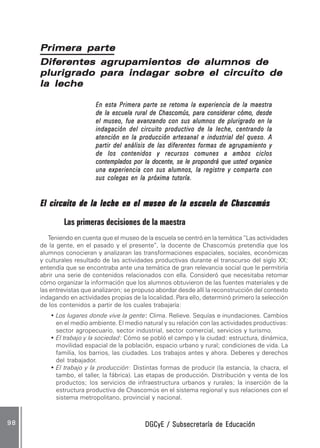 DGCyE / Subsecretaría de EducaciónDGCyE / Subsecretaría de EducaciónDGCyE / Subsecretaría de EducaciónDGCyE / Subsecretaría de EducaciónDGCyE / Subsecretaría de Educación9 89 89 89 89 8
Primera partePrimera partePrimera partePrimera partePrimera parte
Diferentes agrupamientos de alumnos deDiferentes agrupamientos de alumnos deDiferentes agrupamientos de alumnos deDiferentes agrupamientos de alumnos deDiferentes agrupamientos de alumnos de
plurigrado para indagar sobre el circuito deplurigrado para indagar sobre el circuito deplurigrado para indagar sobre el circuito deplurigrado para indagar sobre el circuito deplurigrado para indagar sobre el circuito de
la lechela lechela lechela lechela leche
En esta Primera parte se retoma la experiencia de la maestraEn esta Primera parte se retoma la experiencia de la maestraEn esta Primera parte se retoma la experiencia de la maestraEn esta Primera parte se retoma la experiencia de la maestraEn esta Primera parte se retoma la experiencia de la maestra
de la escuela rural de Chascomús, para considerar cómo, desdede la escuela rural de Chascomús, para considerar cómo, desdede la escuela rural de Chascomús, para considerar cómo, desdede la escuela rural de Chascomús, para considerar cómo, desdede la escuela rural de Chascomús, para considerar cómo, desde
el museo, fue avanzando con sus alumnos de plurigrado en lael museo, fue avanzando con sus alumnos de plurigrado en lael museo, fue avanzando con sus alumnos de plurigrado en lael museo, fue avanzando con sus alumnos de plurigrado en lael museo, fue avanzando con sus alumnos de plurigrado en la
indagación del circuito productivo de la leche, centrando laindagación del circuito productivo de la leche, centrando laindagación del circuito productivo de la leche, centrando laindagación del circuito productivo de la leche, centrando laindagación del circuito productivo de la leche, centrando la
atención en la producción artesanal e industrial del queso. Aatención en la producción artesanal e industrial del queso. Aatención en la producción artesanal e industrial del queso. Aatención en la producción artesanal e industrial del queso. Aatención en la producción artesanal e industrial del queso. A
partir del análisis de las diferentes formas de agrupamiento ypartir del análisis de las diferentes formas de agrupamiento ypartir del análisis de las diferentes formas de agrupamiento ypartir del análisis de las diferentes formas de agrupamiento ypartir del análisis de las diferentes formas de agrupamiento y
de los contenidos y recursos comunes a ambos ciclosde los contenidos y recursos comunes a ambos ciclosde los contenidos y recursos comunes a ambos ciclosde los contenidos y recursos comunes a ambos ciclosde los contenidos y recursos comunes a ambos ciclos
contemplados por la docente, se le propondrá que usted organicecontemplados por la docente, se le propondrá que usted organicecontemplados por la docente, se le propondrá que usted organicecontemplados por la docente, se le propondrá que usted organicecontemplados por la docente, se le propondrá que usted organice
una experiencia con sus alumnos, la registre y comparta conuna experiencia con sus alumnos, la registre y comparta conuna experiencia con sus alumnos, la registre y comparta conuna experiencia con sus alumnos, la registre y comparta conuna experiencia con sus alumnos, la registre y comparta con
sus colegas en la próxima tutoría.sus colegas en la próxima tutoría.sus colegas en la próxima tutoría.sus colegas en la próxima tutoría.sus colegas en la próxima tutoría.
El circuito de la leche en el museo de la escuela de ChascomúsEl circuito de la leche en el museo de la escuela de ChascomúsEl circuito de la leche en el museo de la escuela de ChascomúsEl circuito de la leche en el museo de la escuela de ChascomúsEl circuito de la leche en el museo de la escuela de Chascomús
Las primeras decisiones de la maestra
Teniendo en cuenta que el museo de la escuela se centró en la temática “Las actividades
de la gente, en el pasado y el presente”, la docente de Chascomús pretendía que los
alumnos conocieran y analizaran las transformaciones espaciales, sociales, económicas
y culturales resultado de las actividades productivas durante el transcurso del siglo XX;
entendía que se encontraba ante una temática de gran relevancia social que le permitiría
abrir una serie de contenidos relacionados con ella. Consideró que necesitaba retomar
cómo organizar la información que los alumnos obtuvieron de las fuentes materiales y de
las entrevistas que analizaron; se propuso abordar desde allí la reconstrucción del contexto
indagando en actividades propias de la localidad. Para ello, determinó primero la selección
de los contenidos a partir de los cuales trabajaría:
• Los lugares donde vive la gente::::: Clima. Relieve. Sequías e inundaciones. Cambios
en el medio ambiente. El medio natural y su relación con las actividades productivas:
sector agropecuario, sector industrial, sector comercial, servicios y turismo.
• El trabajo y la sociedad: Cómo se pobló el campo y la ciudad: estructura, dinámica,
movilidad espacial de la población, espacio urbano y rural; condiciones de vida. La
familia, los barrios, las ciudades. Los trabajos antes y ahora. Deberes y derechos
del trabajador.
• El trabajo y la producción: Distintas formas de producir (la estancia, la chacra, el
tambo, el taller, la fábrica). Las etapas de producción. Distribución y venta de los
productos; los servicios de infraestructura urbanos y rurales; la inserción de la
estructura productiva de Chascomús en el sistema regional y sus relaciones con el
sistema metropolitano, provincial y nacional.
 