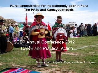 Rural extensionists for the extremely poor in Peru
         The PATs and Kamayoq models




  SEEP Annual Conference 2012
     CARE and Practical Action


                Gianluca Nardi, Alejandro Rojas, and Daniel Rodriguez
 