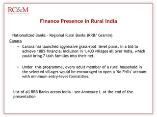  Informal loans (Money Lenders)Finance Presence in Rural IndiaNationalized Banks – Regional Rural Banks (RRB/ Gramin)Rural banking in India started since the establishment of banking sector in India. Rural Banks in those days mainly focused upon the agro sector. Regional rural banks in India penetrated every corner of the country and extended a helping hand in the growth process of the country.