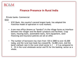 Till date in rural banking in India, there are 14,475 rural banks in the country of which 2126 (91%) are located in remote rural areas. Finance Presence in Rural IndiaNationalized Banks – Regional Rural Banks (RRB/ Gramin)SBISBI, has a breathtaking rural branch network of 6,600 with 972 specialized branches. These	branches have been set up in different parts of the country with the sole purpose of developing agriculture through credit deployment.
