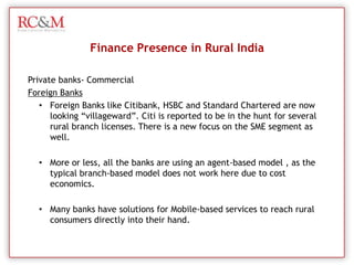 SBI has 30 Regional Rural Banks in India known as RRBs. The rural banks of SBI is spread in 13 states extending from Kashmir to Karnataka and Himachal Pradesh to North East. The total number of SBIs Regional Rural Banks in India branches is 2349 (16%).Finance Presence in Rural IndiaNationalized Banks – Regional Rural Banks (RRB/ Gramin)CanaraCanara has launched aggressive grass-root  level plans, in a bid to achieve 100% financial inclusion in 1,400 villages all over India, which could bring 7 lakh families into their net. 
