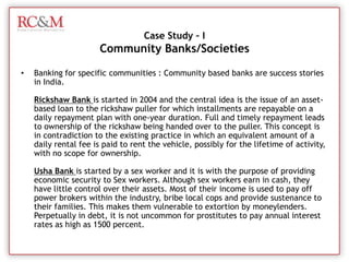Many banks have solutions for Mobile-based services to reach rural consumers directly into their hand. Finance Presence in Rural IndiaCooperative  Banks Credit CooperativesRural Credit Cooperatives have existed in India for a long time. A shortage of supply of rural credit was prevalent in India. To meet the demand for short and long term rural credit the Co-operative Credit Structure (CCS) was set up. While short term credit is supplied by the State Cooperative Banks (SCB), District Central Cooperative Banks (DCCB) and Primary Agricultural Credit Societies (PACS), long term credit is supplied by the Primary Cooperative Agriculture and Rural Development Banks (PCARDB)
