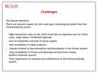 However, some MFI’s, notably BASIX, a  livelihood finance provider, and SKS, are using  financing models that go beyond  the  traditional microfinance  funds  to support  small‐scale  entrepreneurs  as  an  alternative investment opportunity in rural areas.Finance Presence in Rural IndiaCredit Societies - Small Scale Finance OrganizationsMicrofinance institutionsThese MFI’s provide larger grants coupled with non‐financial support for rural ventures that promise increased employment opportunities for the poor. Already  established  in  rural  areas, MFI’s  have an  advantage  in  local  networks  and  understanding about the risks of a potential investment