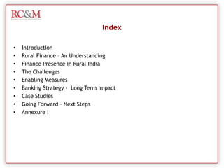 IndexIntroductionRural Finance – An UnderstandingFinance Presence in Rural IndiaThe ChallengesEnabling Measures Banking Strategy -  Long Term ImpactCase StudiesGoing Forward – Next StepsAnnexure I