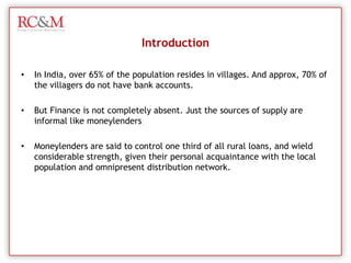 IntroductionIn India, over 65% of the population resides in villages. And approx, 70% of the villagers do not have bank accounts.But Finance is not completely absent. Just the sources of supply are informal like moneylendersMoneylenders are said to control one third of all rural loans, and wield considerable strength, given their personal acquaintance with the local population and omnipresent distribution network. 