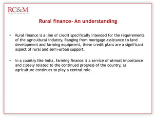 Rural finance- An understandingRural finance is a line of credit specifically intended for the requirements of the agricultural industry. Ranging from mortgage assistance to land development and farming equipment, these credit plans are a significant aspect of rural and semi-urban support.In a country like India, farming finance is a service of utmost importance and closely related to the continued progress of the country, as agriculture continues to play a central role.