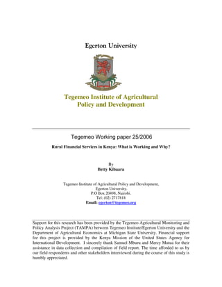 Tegemeo Institute of Agricultural
                      Policy and Development



                      Tegemeo Working paper 25/2006
           Rural Financial Services in Kenya: What is Working and Why?



                                           By
                                     Betty Kibaara


                 Tegemeo Institute of Agricultural Policy and Development,
                                    Egerton University.
                                 P.O Box 20498, Nairobi.
                                     Tel: (02) 2717818
                              Email: egerton@tegemeo.org




Support for this research has been provided by the Tegemeo Agricultural Monitoring and
Policy Analysis Project (TAMPA) between Tegemeo Institute/Egerton University and the
Department of Agricultural Economics at Michigan State University. Financial support
for this project is provided by the Kenya Mission of the United States Agency for
International Development. I sincerely thank Samuel Mburu and Mercy Mutua for their
assistance in data collection and compilation of field report. The time afforded to us by
our field respondents and other stakeholders interviewed during the course of this study is
humbly appreciated.
 