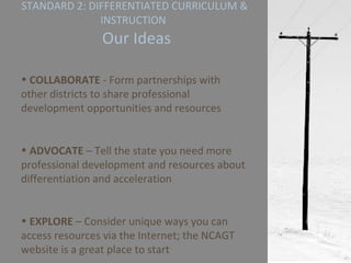 STANDARD 2: DIFFERENTIATED CURRICULUM & INSTRUCTION   Our Ideas COLLABORATE  - Form partnerships with other districts to share professional development opportunities and resources ADVOCATE  – Tell the state you need more professional development and resources about differentiation and acceleration EXPLORE  – Consider unique ways you can access resources via the Internet; the NCAGT website is a great place to start 