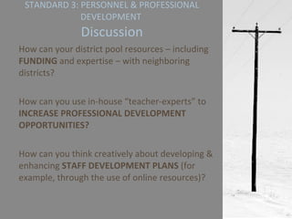 STANDARD 3: PERSONNEL & PROFESSIONAL DEVELOPMENT  Discussion How can your district pool resources – including  FUNDING  and expertise – with neighboring districts? How can you use in-house “teacher-experts” to  INCREASE PROFESSIONAL DEVELOPMENT OPPORTUNITIES? How can you think creatively about developing & enhancing  STAFF DEVELOPMENT PLANS  (for example, through the use of online resources)? 