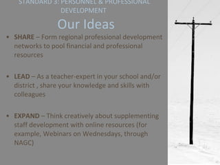 STANDARD 3: PERSONNEL & PROFESSIONAL DEVELOPMENT   Our Ideas SHARE  – Form regional professional development networks to pool financial and professional resources LEAD  – As a teacher-expert in your school and/or district , share your knowledge and skills with colleagues EXPAND  – Think creatively about supplementing staff development with online resources (for example, Webinars on Wednesdays, through NAGC) 