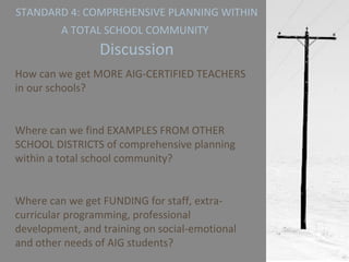 STANDARD 4: COMPREHENSIVE PLANNING WITHIN A TOTAL SCHOOL COMMUNITY   Discussion How can we get MORE AIG-CERTIFIED TEACHERS in our schools? Where can we find EXAMPLES FROM OTHER SCHOOL DISTRICTS of comprehensive planning within a total school community? Where can we get FUNDING for staff, extra-curricular programming, professional development, and training on social-emotional and other needs of AIG students? 