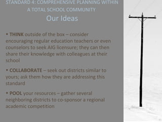 STANDARD 4: COMPREHENSIVE PLANNING WITHIN A TOTAL SCHOOL COMMUNITY   Our Ideas THINK  outside of the box – consider encouraging regular education teachers or even counselors to seek AIG licensure; they can then share their knowledge with colleagues at their school COLLABORATE  – seek out districts similar to yours; ask them how they are addressing this standard POOL  your resources – gather several neighboring districts to co-sponsor a regional academic competition  