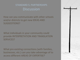 STANDARD 5: PARTNERSHIPS Discussion How can you communicate with other schools and/or districts to get new IDEAS AND SUGGESTIONS? What individuals in your community could provide INTERPRETATION AND TRANSLATION SERVICES? What pre-existing connections (with families, businesses, etc.) can you take advantage of to access different AREAS OF EXPERTISE?  