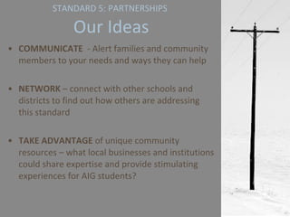 STANDARD 5: PARTNERSHIPS   Our Ideas COMMUNICATE   - Alert families and community members to your needs and ways they can help NETWORK  – connect with other schools and districts to find out how others are addressing this standard TAKE ADVANTAGE  of unique community resources – what local businesses and institutions could share expertise and provide stimulating experiences for AIG students? 