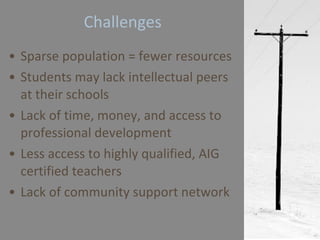 Challenges Sparse population = fewer resources Students may lack intellectual peers at their schools Lack of time, money, and access to professional development Less access to highly qualified, AIG certified teachers Lack of community support network 