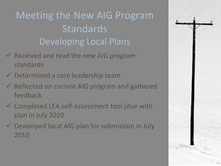Meeting the New AIG Program Standards Developing Local Plans Received and read the new AIG program standards Determined a core leadership team Reflected on current AIG program and gathered feedback Completed LEA self-assessment tool (due with plan in July 2010 Developed local AIG plan for submission in July 2010 