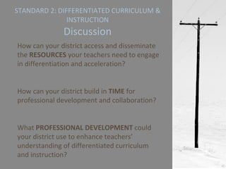 STANDARD 2: DIFFERENTIATED CURRICULUM & INSTRUCTION Discussion How can your district access and disseminate the  RESOURCES  your teachers need to engage in differentiation and acceleration? How can your district build in  TIME  for professional development and collaboration? What  PROFESSIONAL DEVELOPMENT  could your district use to enhance teachers’ understanding of differentiated curriculum and instruction? 