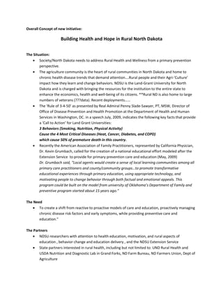 Overall Concept of new initiative:

                     Building Health and Hope in Rural North Dakota


The Situation:
   • Society/North Dakota needs to address Rural Health and Wellness from a primary prevention
        perspective.
   • The agriculture community is the heart of rural communities in North Dakota and home to
        chronic health disease trends that demand attention….Rural people and their Agri-‘Culture’
        impact how they learn and change behaviors. NDSU is the Land-Grant University for North
        Dakota and is charged with bringing the resources for the institution to the entire state to
        enhance the economics, health and well-being of its citizens. **Rural ND is also home to large
        numbers of veterans (???data). Recent deployments……
   • The ‘Rule of 3-4-50’ as presented by Real Admiral Penny Slade-Sawyer, PT, MSW, Director of
        Office of Disease Prevention and Health Promotion at the Department of Health and Human
        Services in Washington, DC. in a speech July, 2009, indicates the following key facts that provide
        a ‘Call to Action’ for Land Grant Universities:
        3 Behaviors (Smoking, Nutrition, Physical Activity)
        Cause the 4 Most Critical Diseases (Heat, Cancer, Diabetes, and COPD)
        which cause 50% of premature death in this country.
   • Recently the American Association of Family Practitioners, represented by California Physician,
        Dr. Kevin Grumbach, called for the creation of a national educational effort modeled after the
        Extension Service to provide for primary prevention care and education (May, 2009)
        Dr. Grumbach said, “Local agents would create a sense of local learning communities among all
        primary care practitioners and county/community groups…to promote transformative
        educational experiences through primary education, using appropriate technology, and
        motivating people to change behavior through both factual and emotional appeals. This
        program could be built on the model from university of Oklahoma’s Department of Family and
        preventive program started about 15 years ago.”

The Need
   • To create a shift from reactive to proactive models of care and education, proactively managing
       chronic disease risk factors and early symptoms, while providing preventive care and
       education.”

The Partners
   • NDSU researchers with attention to health education, motivation, and rural aspects of
       education , behavior change and education delivery , and the NDSU Extension Service
   • State partners interested in rural health, including but not limited to: UND Rural Health and
       USDA Nutrition and Diagnostic Lab in Grand Forks, ND Farm Bureau, ND Farmers Union, Dept of
       Agriculture
 