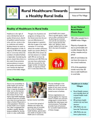 Voice of The Village
GRAM VAANI
Reality of Healthcare in Rural India
ternal health care is poor.
Even in private sector, health
care is often confined to fam-
ily planning and antenatal
care and do not extend to
more critical services like
labor and delivery, where
proper medical care can save
life in the case of complica-
tions.
Healthcare is the right of
every individual but lack of
quality infrastructure, dearth
of qualified medical function-
aries, and non- access to ba-
sic medicines and medical
facilities thwarts its reach to
60% of population in India. A
majority of 700 million people
lives in rural areas where the
condition of medical facilities
is deplorable. Considering the
picture of grim facts there is a
dire need of new practices
and procedures to ensure
that quality and timely health-
care reaches the deprived
corners of the Indian villages.
Though a lot of policies and
programs are being run by
the Government but the suc-
cess and effectiveness of
these programs is question-
able due to gaps in the imple-
mentation. In rural India,
where the number of Primary
health care centers (PHCs) is
limited, 8% of the centers do
not have doctors or medical
staff, 39% do not have lab
technicians and 18% PHCs do
not even have a pharmacist.
India also accounts for the
largest number of maternity
deaths. A majority of these
are in rural areas where ma-
Healthcare in Indian
Villages
 Rural Health centers
are critically short of
trained health medi-
cal person
 8% primary health
centers do not have
doctors
 39% PHCs do not
have lab Technicians
 18% PHCs do not
have a pharmacist
As per National
Rural Health
Mission Report
700 million people live in
636000 Indian Villages
Majority of people die
due to preventable and
curable diseases like di-
arrhea, measles and ty-
phoid
66% of rural Indians do
not have the access to
the critical medicines
31% of the population
travels more than 30
kms to seek healthcare
in rural India
Rural Healthcare:Towards
a Healthy Rural India
The key challenges in the
healthcare sector are low
quality of care, poor account-
ability, lack of awareness, and
limited access to facilities.
Various organizations are
coming together for improve-
ments in health care and tech-
nology plays a crucial role to
facilitate this. Information and
communications Technology
provides hosts of solutions
for successful implementation
of these changes.
Due to non accessibility to
public health care and low
quality of health care ser-
vices, a majority of people in
India turn to the local pri-
vate health sector as their
first choice of care. If we
look at the health landscape
of India 92 percent of health
care visits are to private pro-
viders of which 70 percent is
urban population. However,
private health care is expen-
sive, often unregulated and
variable in quality. Besides
being unreliable for the illit-
erate, it is also unaffordable
by low income rural folks.
To control the spread of
diseases and reduce the
growing rates of mortality
due to lack of adequate
health facilities, special atten-
tion needs to be given to the
health care in rural areas.
The Problems
 