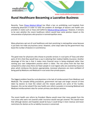 Rural Healthcare Becoming a Lucrative Business<br />Recently, Texas (Texas Medical Billing) has lifted a ban on prohibiting rural hospitals from employing physicians in order to solve the problem of shortages of doctors and health care providers in states such as Texas and California (Medical Billing California). However, it remains to be seen whether the recent healthcare reform would have some positive impact on the remuneration of physicians who practice in nonmetropolitan areas.<br />Many physicians opt out of rural healthcare and start practicing in metropolitan areas because it just does not make any business sense. However, some steps taken by the government may boost the number of doctors in rural America.<br />The good news for physicians who choose to provide services in rural parts of Texas and other parts of US is that they would have a say in selecting their medical liability insurance. Another advantage of this law is that it makes more financial sense in being employed rather than starting your own independent practice which is riskier. The risk comes from the fact that compared to urban areas there are fewer people in rural regions who are covered by insurance plans which reimburse the doctors appropriately, moreover physicians are more confident of being paid by Medicare and Medicaid in rural areas than private payers.<br />The biggest problem faced by rural physicians is the lack of reimbursement from Medicare and Medicaid. The complex billing procedures, government red tape and longer amount of time taken by doctors to treat the sickest and the newest patients are some of the hurdles. However, this can be solved if the new health-care reform succeeds in increasing Medicaid and Medicare reimbursement rates for certain primary care doctors services.<br />The recent health care reform by President Obama would mean that many people from the rural areas who were not covered under insurance would now get covered. This would mean that although doctors and hospitals would be busy it could bring in more revenue and lesser restrictions for doctors as far as liability insurance is concerned.<br />The combination of health care reform and the incentives provided to rural health care in the Federal budget would mean more billing, coding as well as denial management. Although the number of medical billers and coders are set to increase by about 20% in the coming years according to some sources, it does not completely guarantee quality and accuracy in medical billing and coding.<br />Many hospitals and physicians are now seeking experienced and professional medical billers and coders who can provide value added services including handling of denial management and in-depth knowledge of using different Practice Management Software to run their revenue cycle Management. For instance, many doctors and health care providers are turning towards www.medicalbillersandcoders.com which is the largest consortium of Medical Billers and Coders. These talented Billers and coders from all 50 states have come together to make it easier for physicians to find them and avail their Medical Billing service conveniently.<br />  <br /> Source: Medical Billing (http://www.medicalbillersandcodersblog.com/)Follow Us :<br />    <br />
