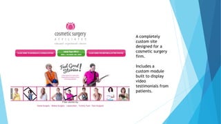 A completely 
custom site 
designed for a 
cosmetic surgery 
firm. 
Includes a 
custom module 
built to display 
video 
testimonials from 
patients. 
 