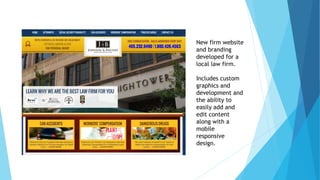 New firm website 
and branding 
developed for a 
local law firm. 
Includes custom 
graphics and 
development and 
the ability to 
easily add and 
edit content 
along with a 
mobile 
responsive 
design. 
 