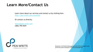 Learn More/Contact Us 
Learn more about our services and contact us by clicking here – 
http://pen-write.com/moreinfo 
Or contact us directly – 
sherry@pen-write.com 
(405) 795-9291 
Disclaimer: All Preferred Management and affiliated hospital work 
performed while employed at Preferred Management 
