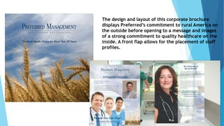 The design and layout of this corporate brochure 
displays Preferred’s commitment to rural America on 
the outside before opening to a message and images 
of a strong commitment to quality healthcare on the 
inside. A front flap allows for the placement of staff 
profiles. 
 