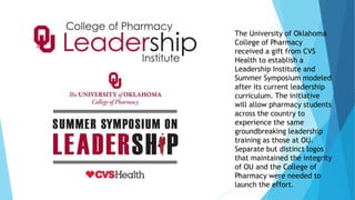 The University of Oklahoma 
College of Pharmacy 
received a gift from CVS 
Health to establish a 
Leadership Institute and 
Summer Symposium modeled 
after its current leadership 
curriculum. The initiative 
will allow pharmacy students 
across the country to 
experience the same 
groundbreaking leadership 
training as those at OU. 
Separate but distinct logos 
that maintained the integrity 
of OU and the College of 
Pharmacy were needed to 
launch the effort. 
 