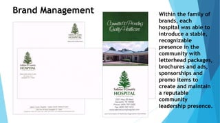 Within the family of 
brands, each 
hospital was able to 
introduce a stable, 
recognizable 
presence in the 
community with 
letterhead packages, 
brochures and ads, 
sponsorships and 
promo items to 
create and maintain 
a reputable 
community 
leadership presence. 
Brand Management 
 