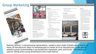 Group Marketing 
Hydronic Systems, a manufacturing representative, needed a more reader-friendly way to inform its 
nearly 30 manufacturers about its marketing plan to market all of its manufacturers to the specific 
audience groups recommending or purchasing their equipment, parts and service. This brochure is 
used for talking points during presentations and a leave behind. 
 