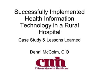 Successfully Implemented Health Information Technology in a Rural Hospital Case Study & Lessons Learned Denni McColm, CIO 