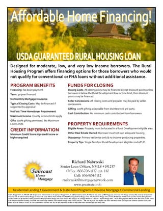 Designed  for  moderate,  low,  and  very  low  income  borrowers.  The  Rural 
   Housing Program offers financing options for those borrowers who would 
   not qualify for conventional or FHA loans without additional assistance. 

   PROGRAM BENEFITS                                                                                                  FUNDS FOR CLOSING 
   Financing: No down payment                                                                                        Closing Costs: All closing costs may be financed except discount points unless 
                                                                                                                     borrower is below the Rural Development low income limit, then discount 
   Term: 30‐year financed 
                                                                                                                     points may be financed. 
   No Monthly Mortgage Insurance 
                                                                                                                     Seller Concessions: All closing costs and prepaids may be paid by seller 
   Typical Closing Costs: May be financed if                                                                         concessions. 
   supported by appraisal 
                                                                                                                     Gifting: 100% gifting acceptable from disinterested 3rd party. 
   No First‐Time Homebuyer Requirement 
                                                                                                                     Cash Contribution: No minimum cash contribution from borrowers 
   Maximum Income: County income limits apply 
                                                                                                                      
   Gifts: 100% gifting permitted.  No Maximum 
   Loan Limits                                                                                                       PROPERTY REQUIREMENTS 
                                                                                                                     Eligible Areas: Property must be located in a Rural Development eligible area. 
   CREDIT INFORMATION 
   Minimum Credit Score: 640 credit score or                                                                         Other Real Estate Owned: Borrower must not own adequate housing 
   higher required                                                                                                   Occupancy: Primary residence only & no income‐producing properties. 
                                                                                                                     Property Tips: Single family or Rural Development eligible condo/PUD. 




                                                                                                                            Richard Nabrzeski
                                                                                                      Senior Loan Officer, NMLS #191257
                                                                                                         Office: 800-706-1177 ext. 110
                                                                                                               Cell: 856-904-3112
                                                                                                       rnabrzeski@mortgagenetwork.com
                                                                                                               www.greatrate.info
        Residential Lending  Government & State Bond Programs  Reverse Mortgage  Commercial Lending 
© 2011 Mortgage Network, Inc. NMLS ID# 2668 All rights reserved. Trade/servicemarks are the property of Mortgage Network, Inc. 300 Rosewood Drive, Danvers, MA 01923. Also doing business as MNET Mortgage Corp. and Suncoast Home Mortgage. Connecticut 3785; Licensed by the Department of
Corporations under the California Residential Mortgage Act Finance Lender License 603B322; Delaware 010168; Florida ML0700961; Georgia Residential Mortgage Licensee 15441; Massachusetts Mortgage Lender and Broker MC2668; Maine SLM2499; Licensed by the New Hampshire Banking Department
5573-MB; Licensed by the NJ Department of Banking and Insurance-New Jersey Residential Mortgage Lender License 0755551; MNET Mortgage in lieu of Mortgage Network, Inc. in New York - Registered Mortgage Broker – NY State Banking Department RMB NO 207384. North Carolina L113607; Licensed
by the Pennsylvania Department of Banking 21978. Rhode Island Licensed Lender 95000456LL; South Carolina-BFI Mortgage Lender / Servicer License MLS – 2668; Texas Reg. 43205; Texas Regulated Loan License 10569-46959; Licensed by the Virginia State Commission Corporation MC-2593. Some
products may not be available in all states. This is not a commitment to lend. Rates, terms, fees, and equity requirements are subject to change without notice. Restrictions apply. Equal Housing Lender.
 