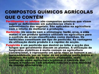          Agricultura sustentável   Agricultura orgânicaA agricultura sustentávelprossegue três objectivos principais: a conservação do meio ambiente, unidades agrícolas lucrativas, e a criação de comunidades agrícolas prósperas.Agricultura orgânicaou agricultura biológica é o termo frequentemente usado para designar a produção de alimentos e outros produtos vegetais que não faz uso de produtos químicos sintéticos.