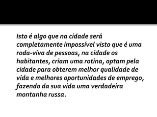 	Isto é algo que na cidade será completamente impossível visto que é uma roda-viva de pessoas, na cidade os habitantes, criam uma rotina, optam pela cidade para obterem melhor qualidade de vida e melhores oportunidades de emprego, fazendo da sua vida uma verdadeira montanha russa.