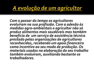 A evolução de um agricultor	Com o passar do tempo os agricultores evoluíram na sua profissão. Com a adesão às medidas agro-ambientais o agricultor não só produz alimentos mais saudáveis mas também beneficia de  um serviço de assistência técnica prestado pelas organizações de agricultores reconhecidas, recebendo um apoio financeiro como incentivo ao seu modo de produção. Os materiais usados na elaboração do seu trabalho também evoluíram, auxiliando bastante os trabalhadores.