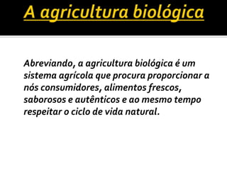 A agricultura biológica	Abreviando, a agricultura biológica é um sistema agrícola que procura proporcionar a nós consumidores, alimentos frescos, saborosos e autênticos e ao mesmo tempo respeitar o ciclo de vida natural.