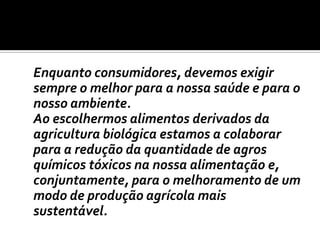 	Enquanto consumidores, devemos exigir sempre o melhor para a nossa saúde e para o nosso ambiente. 	Ao escolhermos alimentos derivados da agricultura biológica estamos a colaborar para a redução da quantidade de agros químicos tóxicos na nossa alimentação e, conjuntamente, para o melhoramento de um modo de produção agrícola mais sustentável.