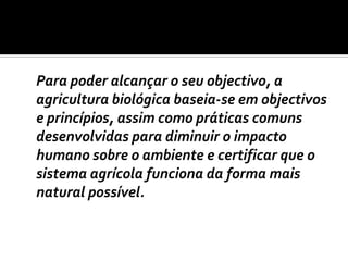 	Para poder alcançar o seu objectivo, a agricultura biológica baseia-se em objectivos e princípios, assim como práticas comuns desenvolvidas para diminuir o impacto humano sobre o ambiente e certificar que o sistema agrícola funciona da forma mais natural possível. 