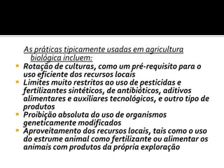 As práticas tipicamente usadas em agricultura biológica incluem: Rotação de culturas, como um pré-requisito para o uso eficiente dos recursos locais Limites muito restritos ao uso de pesticidas e fertilizantes sintéticos, de antibióticos, aditivos alimentares e auxiliares tecnológicos, e outro tipo de produtos Proibição absoluta do uso de organismos geneticamente modificados Aproveitamento dos recursos locais, tais como o uso do estrume animal como fertilizante ou alimentar os animais com produtos da própria exploração 