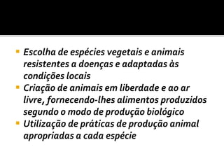 Escolha de espécies vegetais e animais resistentes a doenças e adaptadas às condições locais Criação de animais em liberdade e ao ar livre, fornecendo-lhes alimentos produzidos segundo o modo de produção biológico Utilização de práticas de produção animal apropriadas a cada espécie 