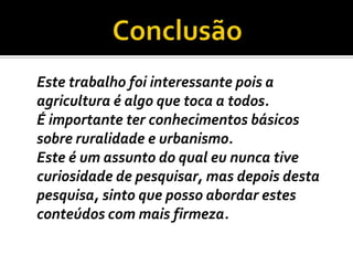 ConclusãoEste trabalho foi interessante pois a agricultura é algo que toca a todos.	É importante ter conhecimentos básicos sobre ruralidade e urbanismo.	Este é um assunto do qual eu nunca tive curiosidade de pesquisar, mas depois desta pesquisa, sinto que posso abordar estes conteúdos com mais firmeza.