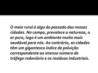 	O meio rural é algo do passado das nossas cidades. No campo, prevalece a natureza, o ar puro, logo é um ambiente muito mais saudável para nós. Ao contrário, as cidades têm um gigantesco índice de poluição correspondente ao imenso número de tráfego rodoviário e os resíduos industriais.