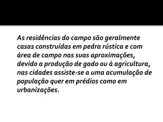 	As residências do campo são geralmente casas construídas em pedra rústica e com área de campo nas suas aproximações, devido a produção de gado ou á agricultura, nas cidades assiste-se a uma acumulação de população quer em prédios como em urbanizações.