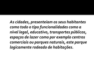 	As cidades, presenteiam os seus habitantes como todo o tipo funcionalidades como a nível legal, educativo, transportes públicos, espaços de lazer como por exemplo centros comerciais ou parques naturais, este parque logicamente rodeado de habitações. 
